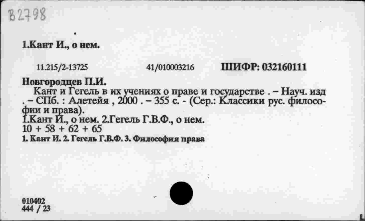 ﻿В2.Ш
1.Кант Щ о нем.
11.215/2-13725	41/010003216 ШИФР: 032160111
Новгородцев ПЛ.
Кант и Гегель в их учениях о праве и государстве . - Науч, изд . - СПб. : Алетейя , 2000 . - 355 с. - (Сер.: Классики рус. философии и права).
1.Кант И., о нем. 2.Гегель Г.В.Ф., о нем.
10 + 58 + 62 + 65
Ь Кант И. 2. Гегель Г.В.Ф. 3. Философия права
010402
444 / 23